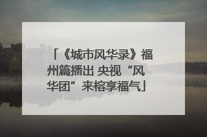 《城市风华录》福州篇播出 央视“风华团”来榕享福气