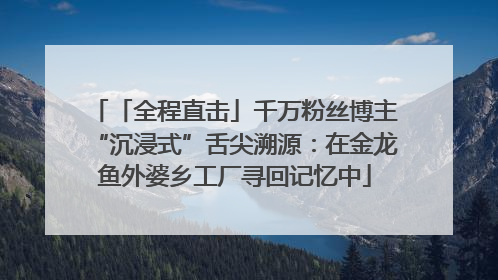 「全程直击」千万粉丝博主“沉浸式”舌尖溯源：在金龙鱼外婆乡工厂寻回记忆中