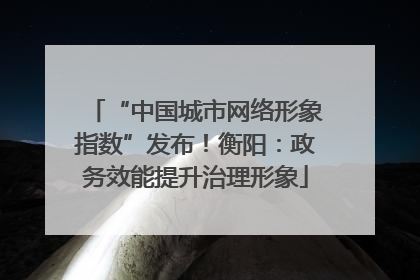“中国城市网络形象指数”发布！衡阳：政务效能提升治理形象