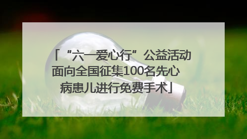 “六一爱心行”公益活动面向全国征集100名先心病患儿进行免费手术