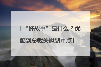 “好故事”是什么？优酷副总裁关旭划重点