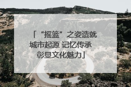 “摇篮”之姿造就城市起源 记忆传承彰显文化魅力