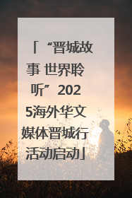 “晋城故事 世界聆听”2025海外华文媒体晋城行活动启动