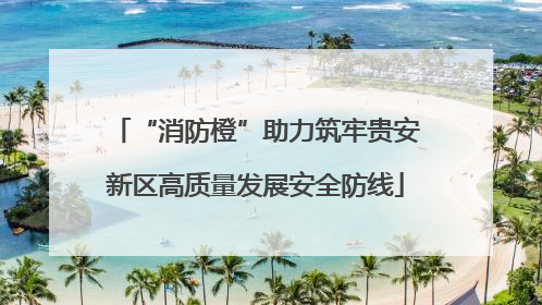 “消防橙”助力筑牢贵安新区高质量发展安全防线