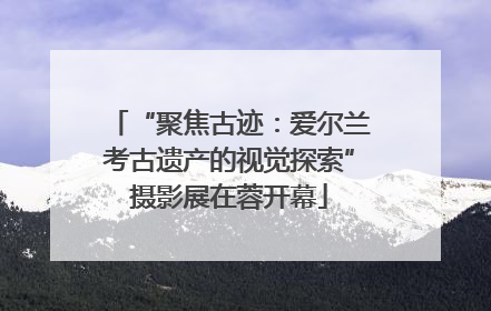 “聚焦古迹：爱尔兰考古遗产的视觉探索”摄影展在蓉开幕