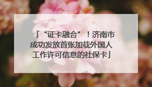 “证卡融合”！济南市成功发放首张加载外国人工作许可信息的社保卡