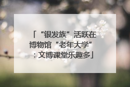 “银发族”活跃在博物馆“老年大学”：文博课堂乐趣多
