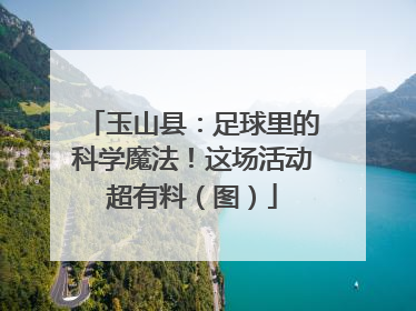 玉山县：足球里的科学魔法！这场活动超有料（图）