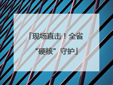 现场直击！全省“硬核”守护