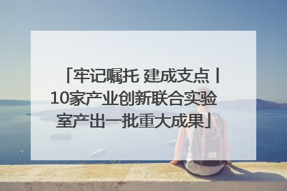 牢记嘱托 建成支点丨10家产业创新联合实验室产出一批重大成果