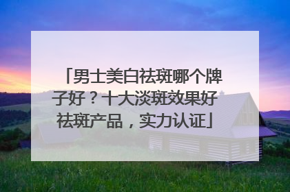 男士美白祛斑哪个牌子好？十大淡斑效果好祛斑产品，实力认证