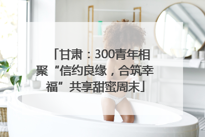 甘肃：300青年相聚“信约良缘，合筑幸福”共享甜蜜周末