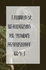 用脚步丈量祖国边防线 雪域哨所里的别样端午