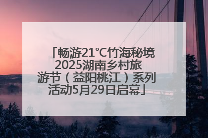 畅游21℃竹海秘境 2025湖南乡村旅游节（益阳桃江）系列活动5月29日启幕