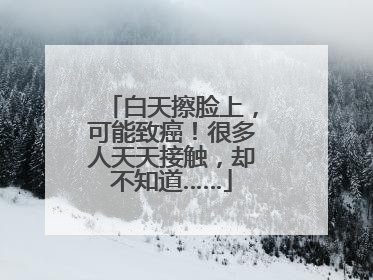 白天擦脸上，可能致癌！很多人天天接触，却不知道……