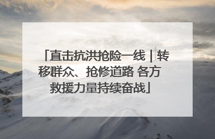 直击抗洪抢险一线｜转移群众、抢修道路 各方救援力量持续奋战