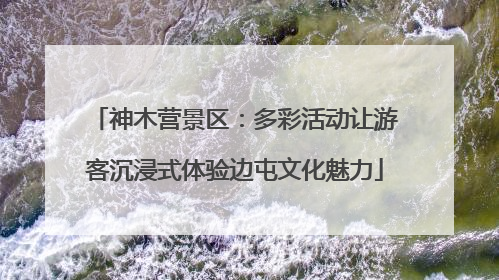 神木营景区：多彩活动让游客沉浸式体验边屯文化魅力