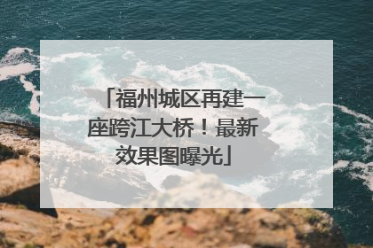 福州城区再建一座跨江大桥！最新效果图曝光