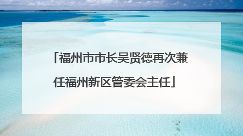 福州市市长吴贤德再次兼任福州新区管委会主任
