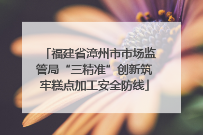 福建省漳州市市场监管局“三精准”创新筑牢糕点加工安全防线