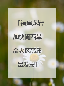福建龙岩加快闽西革命老区高质量发展