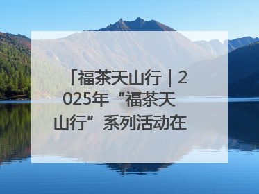 福茶天山行｜2025年“福茶天山行”系列活动在昌吉州启动