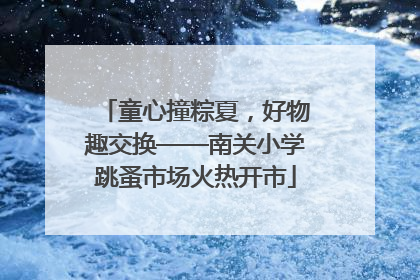 童心撞粽夏，好物趣交换——南关小学跳蚤市场火热开市