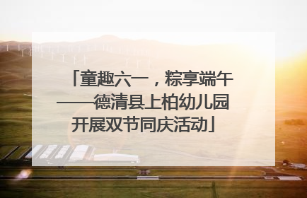 童趣六一，粽享端午——德清县上柏幼儿园开展双节同庆活动