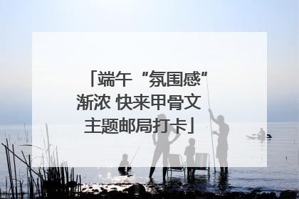 端午“氛围感”渐浓 快来甲骨文主题邮局打卡