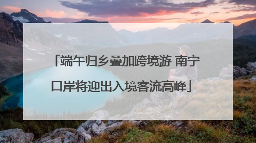 端午归乡叠加跨境游 南宁口岸将迎出入境客流高峰