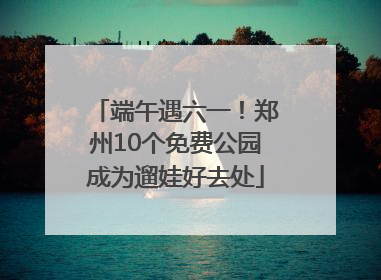 端午遇六一！郑州10个免费公园成为遛娃好去处