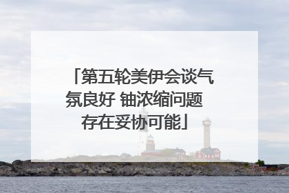 第五轮美伊会谈气氛良好 铀浓缩问题存在妥协可能