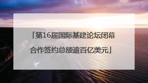 第16届国际基建论坛闭幕 合作签约总额逾百亿美元
