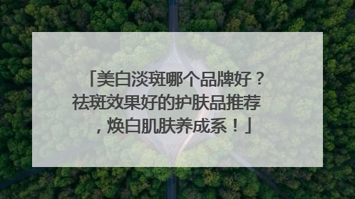 美白淡斑哪个品牌好？祛斑效果好的护肤品推荐，焕白肌肤养成系！