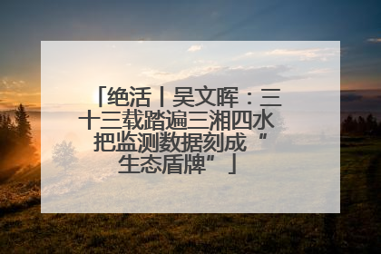 绝活丨吴文晖：三十三载踏遍三湘四水 把监测数据刻成“生态盾牌”