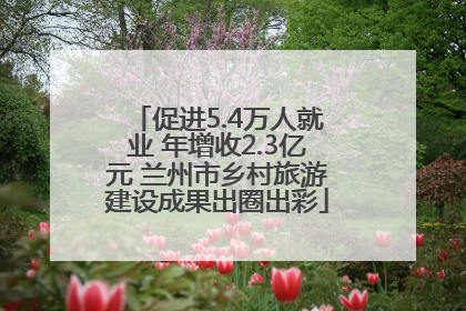 促进5.4万人就业 年增收2.3亿元 兰州市乡村旅游建设成果出圈出彩