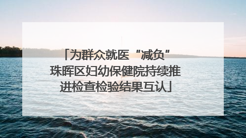 为群众就医“减负” 珠晖区妇幼保健院持续推进检查检验结果互认