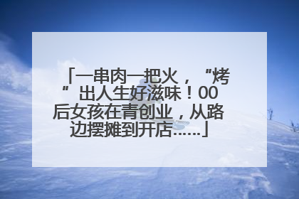 一串肉一把火，“烤”出人生好滋味！00后女孩在青创业，从路边摆摊到开店……
