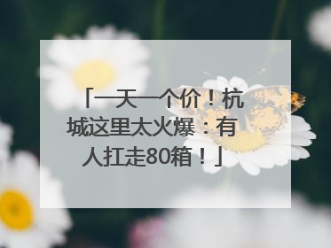 一天一个价！杭城这里太火爆：有人扛走80箱！