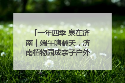 一年四季 泉在济南｜端午嗨翻天，济南植物园成亲子户外热门打卡地