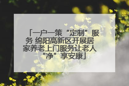 一户一策“定制”服务 绵阳高新区开展居家养老上门服务让老人“净”享安康