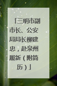 三明市副市长、公安局局长柳建忠，赴泉州履新（附简历）
