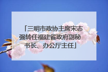 三明市政协主席宋志强转任福建省政府副秘书长、办公厅主任