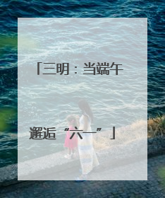 三明：当端午邂逅“六一”