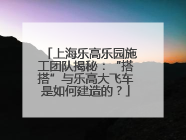 上海乐高乐园施工团队揭秘：“搭搭”与乐高大飞车是如何建造的？