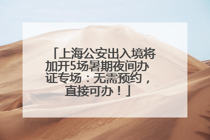 上海公安出入境将加开5场暑期夜间办证专场：无需预约，直接可办！