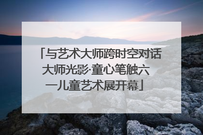 与艺术大师跨时空对话 大师光影·童心笔触六一儿童艺术展开幕