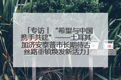 专访丨“希望与中国携手共建”——土耳其加济安泰普市长期待古丝路重镇焕发新活力