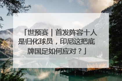 世预赛｜首发阵容十人是归化球员，印尼这把底牌国足如何应对？