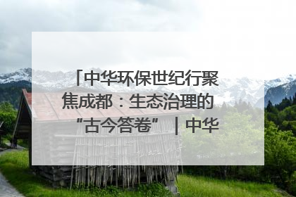 中华环保世纪行聚焦成都：生态治理的“古今答卷”｜中华环保世纪行